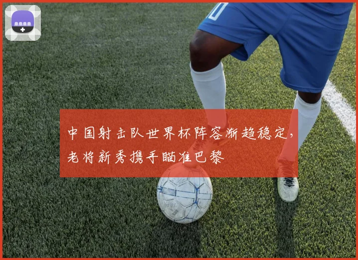 中国射击队世界杯阵容渐趋稳定，老将新秀携手瞄准巴黎