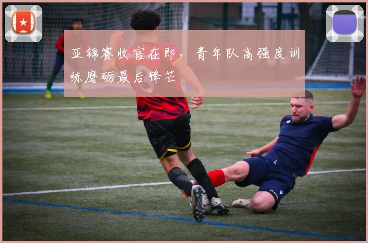 亚锦赛收官在即，青年队高强度训练磨砺最后锋芒