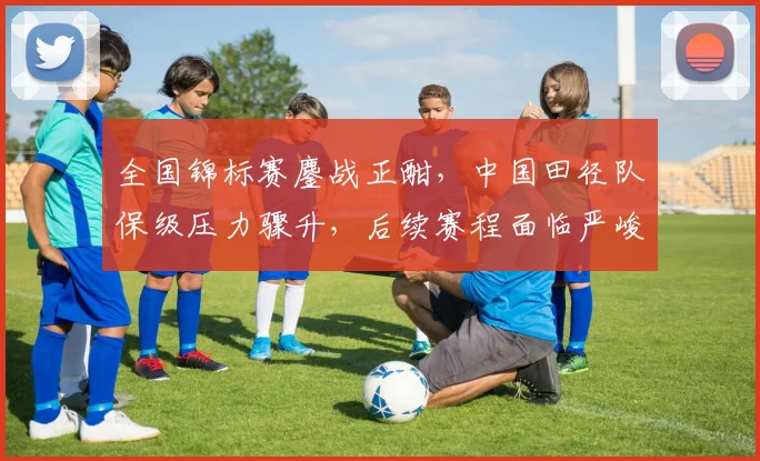 全国锦标赛鏖战正酣，中国田径队保级压力骤升，后续赛程面临严峻考验