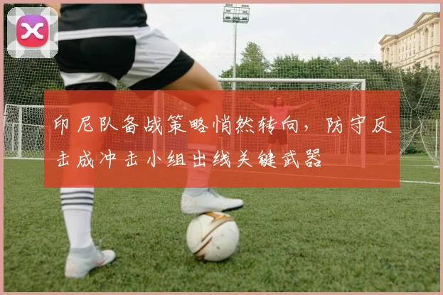印尼队备战策略悄然转向，防守反击成冲击小组出线关键武器