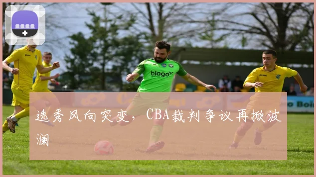 选秀风向突变，CBA裁判争议再掀波澜