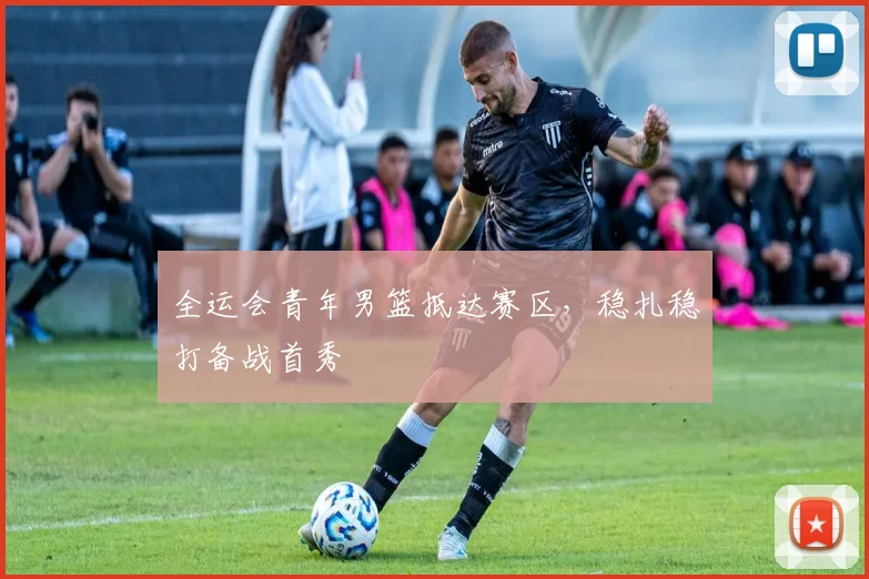 全运会青年男篮抵达赛区，稳扎稳打备战首秀