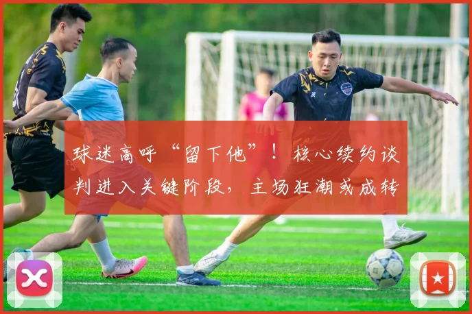 球迷高呼“留下他”！核心续约谈判进入关键阶段，主场狂潮或成转折点
