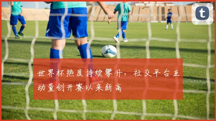 世界杯热度持续攀升，社交平台互动量创开赛以来新高