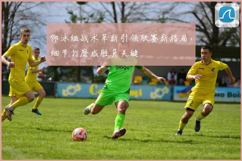 仰泳组战术革新引领联赛新格局，细节打磨成胜负关键