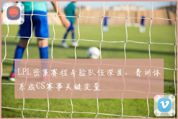 LPL密集赛程考验队伍深度，青训体系成CS赛事关键变量