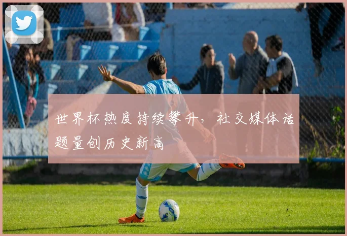 世界杯热度持续攀升，社交媒体话题量创历史新高