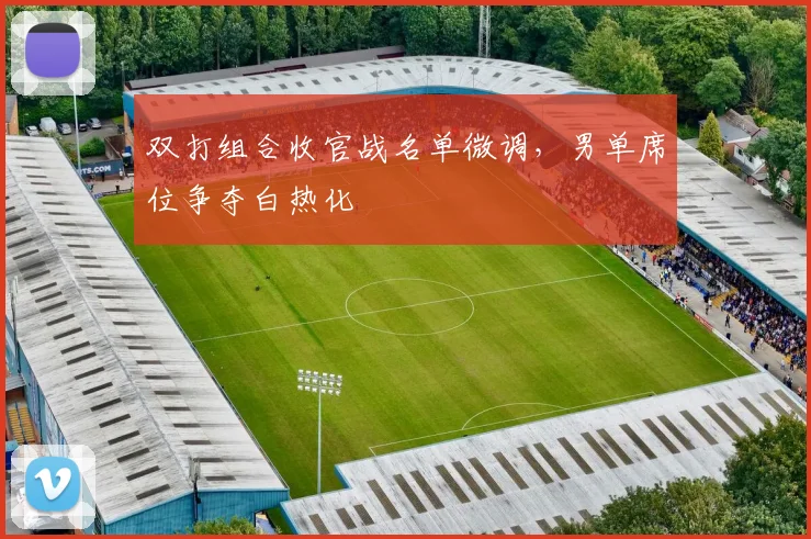 双打组合收官战名单微调，男单席位争夺白热化