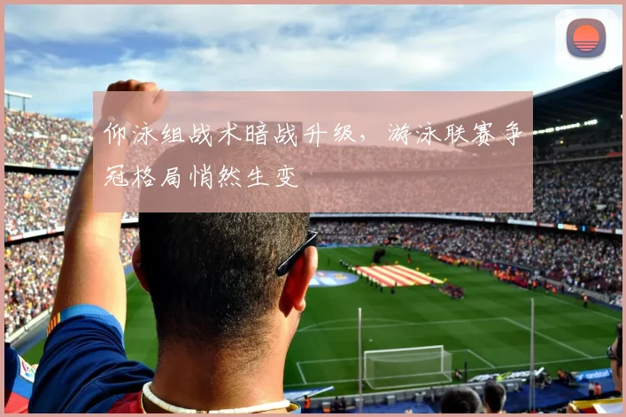 仰泳组战术暗战升级，游泳联赛争冠格局悄然生变