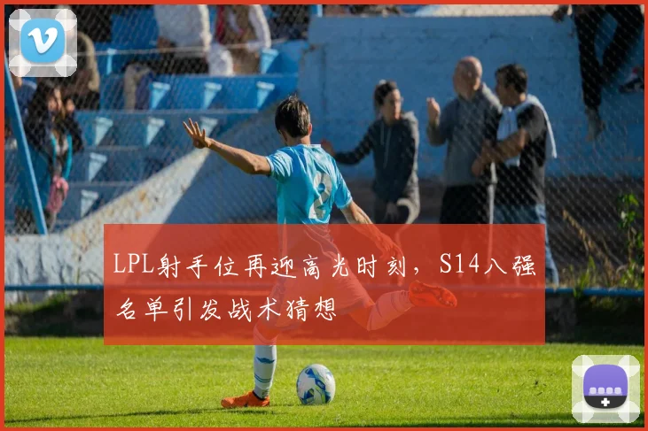 LPL射手位再迎高光时刻，S14八强名单引发战术猜想