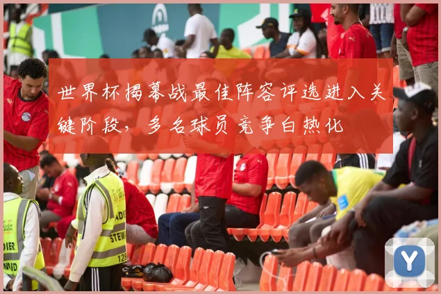 世界杯揭幕战最佳阵容评选进入关键阶段，多名球员竞争白热化