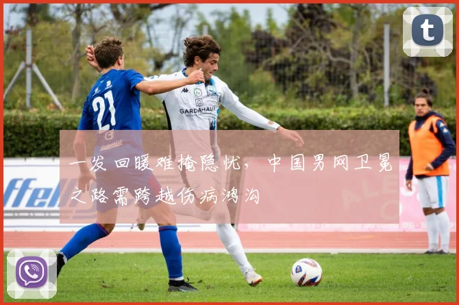 一发回暖难掩隐忧，中国男网卫冕之路需跨越伤病鸿沟