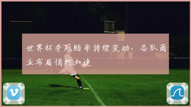 世界杯夺冠赔率持续变动，各队商业布局悄然加速