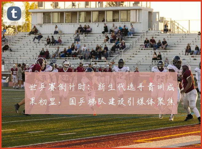 世乒赛倒计时：新生代选手青训成果初显，国乒梯队建设引媒体聚焦