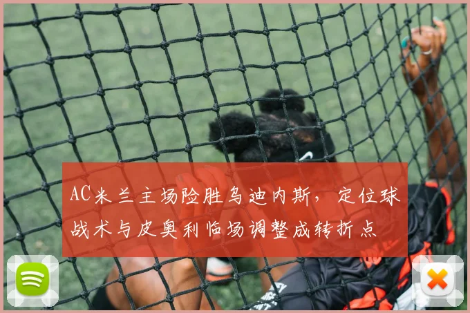 AC米兰主场险胜乌迪内斯，定位球战术与皮奥利临场调整成转折点