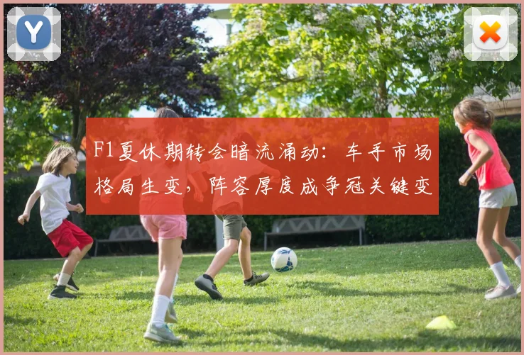 F1夏休期转会暗流涌动：车手市场格局生变，阵容厚度成争冠关键变量