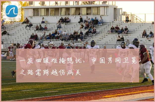 一发回暖难掩隐忧，中国男网卫冕之路需跨越伤病关