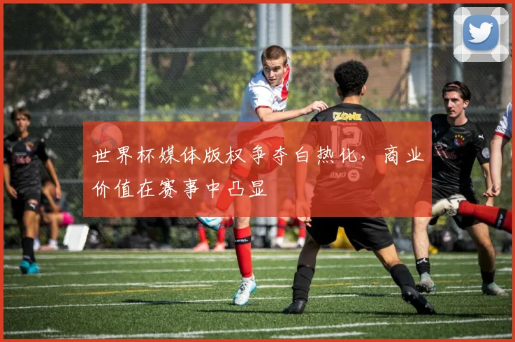 世界杯媒体版权争夺白热化，商业价值在赛事中凸显
