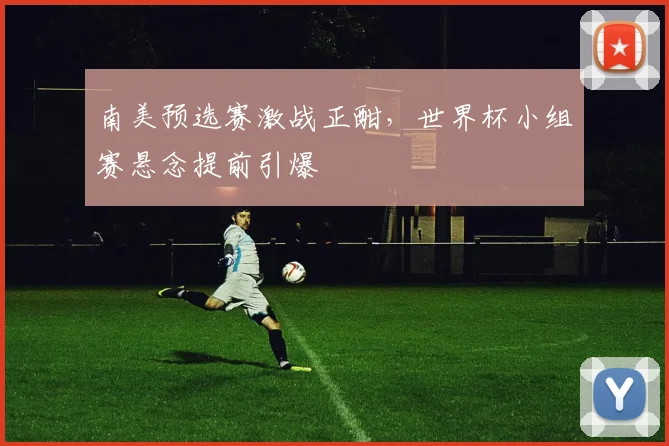南美预选赛激战正酣，世界杯小组赛悬念提前引爆