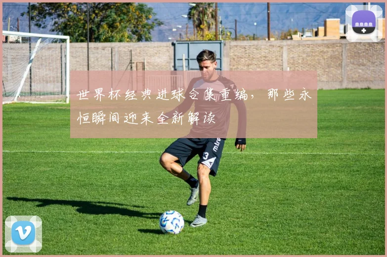 世界杯经典进球合集重编，那些永恒瞬间迎来全新解读