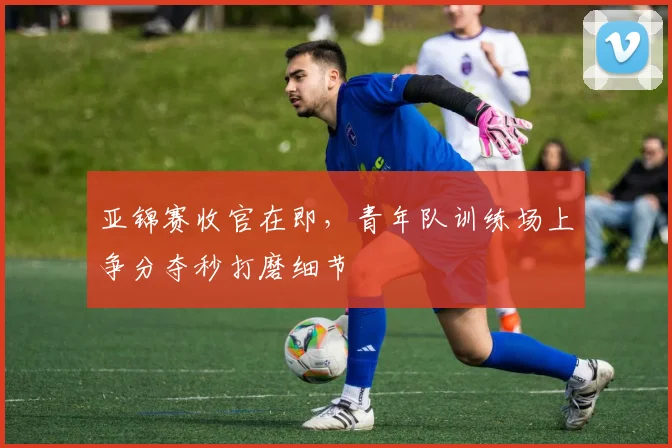 亚锦赛收官在即，青年队训练场上争分夺秒打磨细节