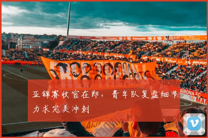 亚锦赛收官在即，青年队复盘细节力求完美冲刺