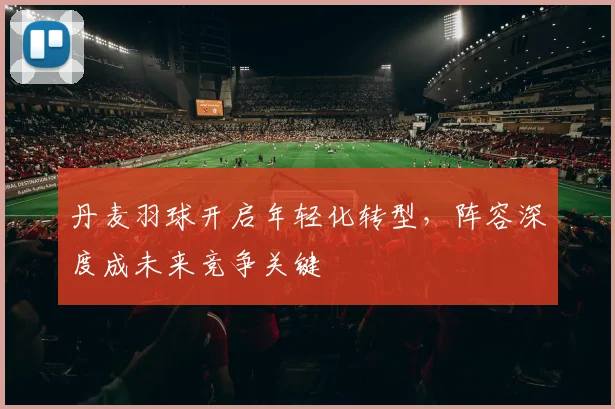 丹麦羽球开启年轻化转型，阵容深度成未来竞争关键