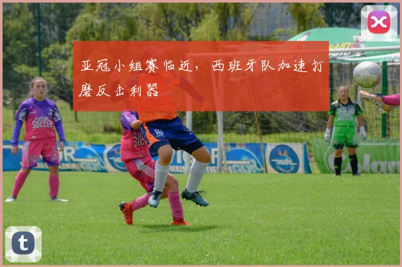 亚冠小组赛临近，西班牙队加速打磨反击利器