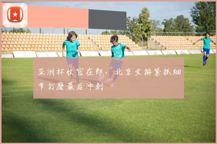 亚洲杯收官在即，北京女排紧抓细节打磨最后冲刺