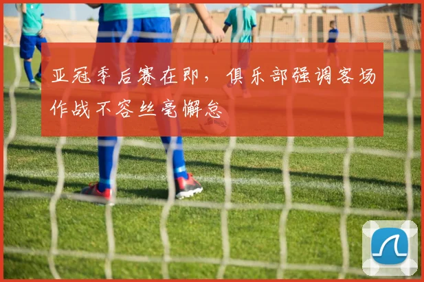 亚冠季后赛在即，俱乐部强调客场作战不容丝毫懈怠