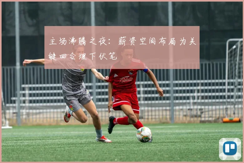 主场沸腾之夜：薪资空间布局为关键回合埋下伏笔