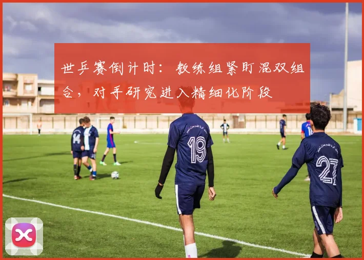 世乒赛倒计时：教练组紧盯混双组合，对手研究进入精细化阶段
