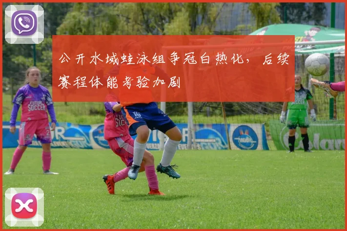公开水域蛙泳组争冠白热化，后续赛程体能考验加剧