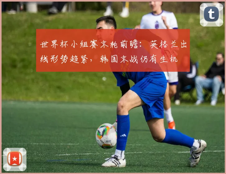 世界杯小组赛末轮前瞻：英格兰出线形势趋紧，韩国末战仍有生机
