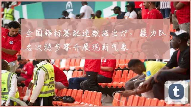全国锦标赛配速数据出炉，接力队名次稳步攀升展现新气象