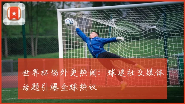世界杯场外更热闹：球迷社交媒体话题引爆全球热议