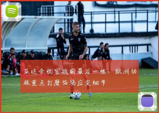 亚运会收官战前最后一练，欧洲劲旅重点打磨临场应变细节