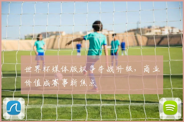 世界杯媒体版权争夺战升级，商业价值成赛事新焦点