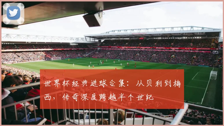 世界杯经典进球合集：从贝利到梅西，传奇深度跨越半个世纪