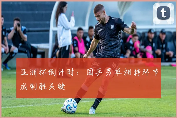 亚洲杯倒计时，国乒男单相持环节成制胜关键
