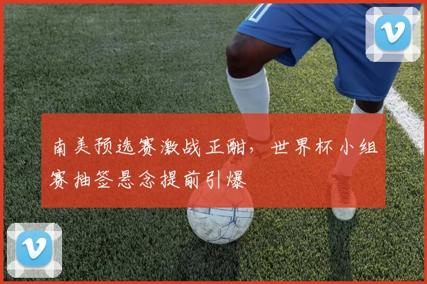 南美预选赛激战正酣，世界杯小组赛抽签悬念提前引爆