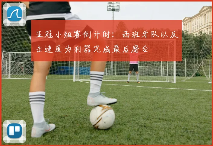 亚冠小组赛倒计时：西班牙队以反击速度为利器完成最后磨合