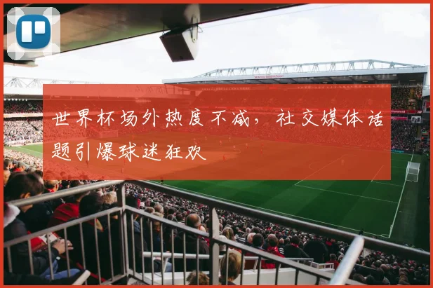 世界杯场外热度不减，社交媒体话题引爆球迷狂欢