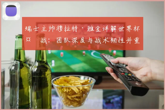 瑞士主帅穆拉特·雅金详解世界杯备战：团队深度与战术韧性并重