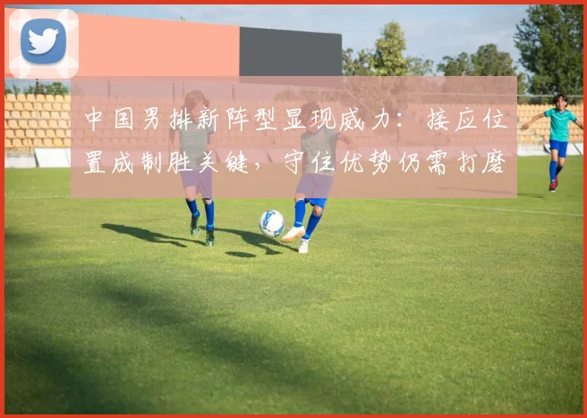 中国男排新阵型显现威力：接应位置成制胜关键，守住优势仍需打磨