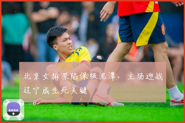 北京女排深陷保级泥潭，主场迎战辽宁成生死关键